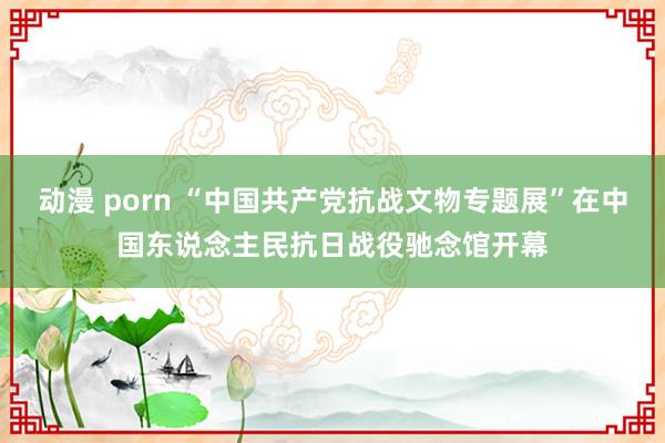 动漫 porn “中国共产党抗战文物专题展”在中国东说念主民抗日战役驰念馆开幕