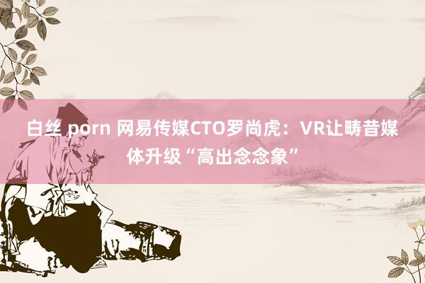 白丝 porn 网易传媒CTO罗尚虎：VR让畴昔媒体升级“高出念念象”