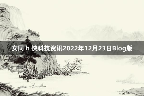 女同 h 快科技资讯2022年12月23日Blog版