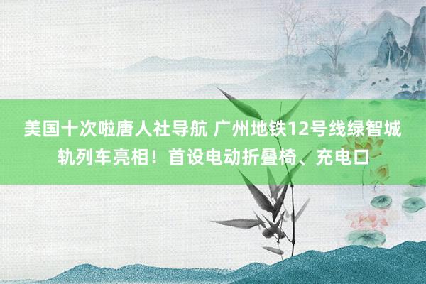 美国十次啦唐人社导航 广州地铁12号线绿智城轨列车亮相！首设电动折叠椅、充电口