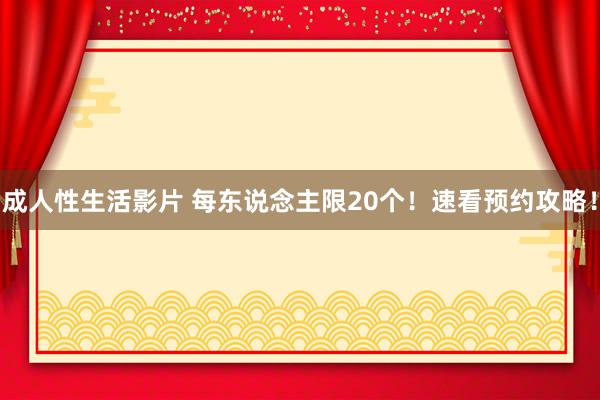 成人性生活影片 每东说念主限20个！速看预约攻略！