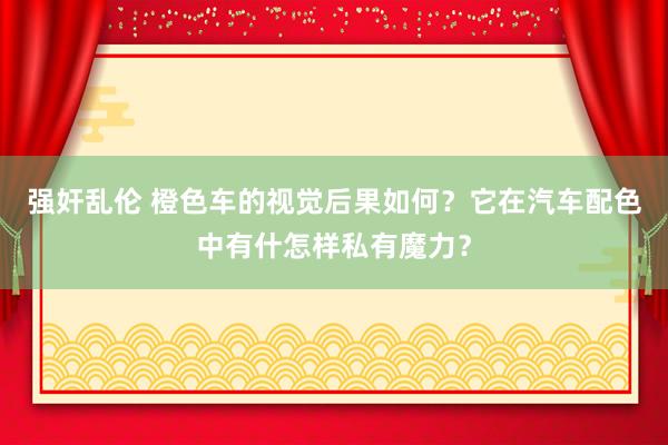 强奸乱伦 橙色车的视觉后果如何？它在汽车配色中有什怎样私有魔力？