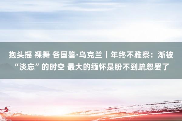 抱头摇 裸舞 各国鉴·乌克兰丨年终不雅察：渐被“淡忘”的时空 最大的缅怀是盼不到疏忽罢了